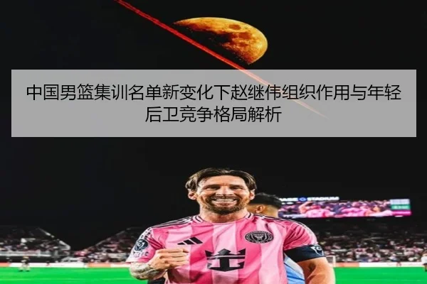 中国男篮集训名单新变化下赵继伟组织作用与年轻后卫竞争格局解析（Bandao）