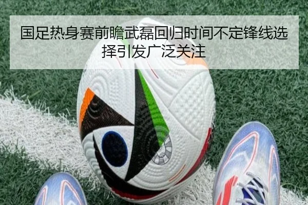 国足热身赛前瞻武磊回归时间不定锋线选择引发广泛关注（Bandao）